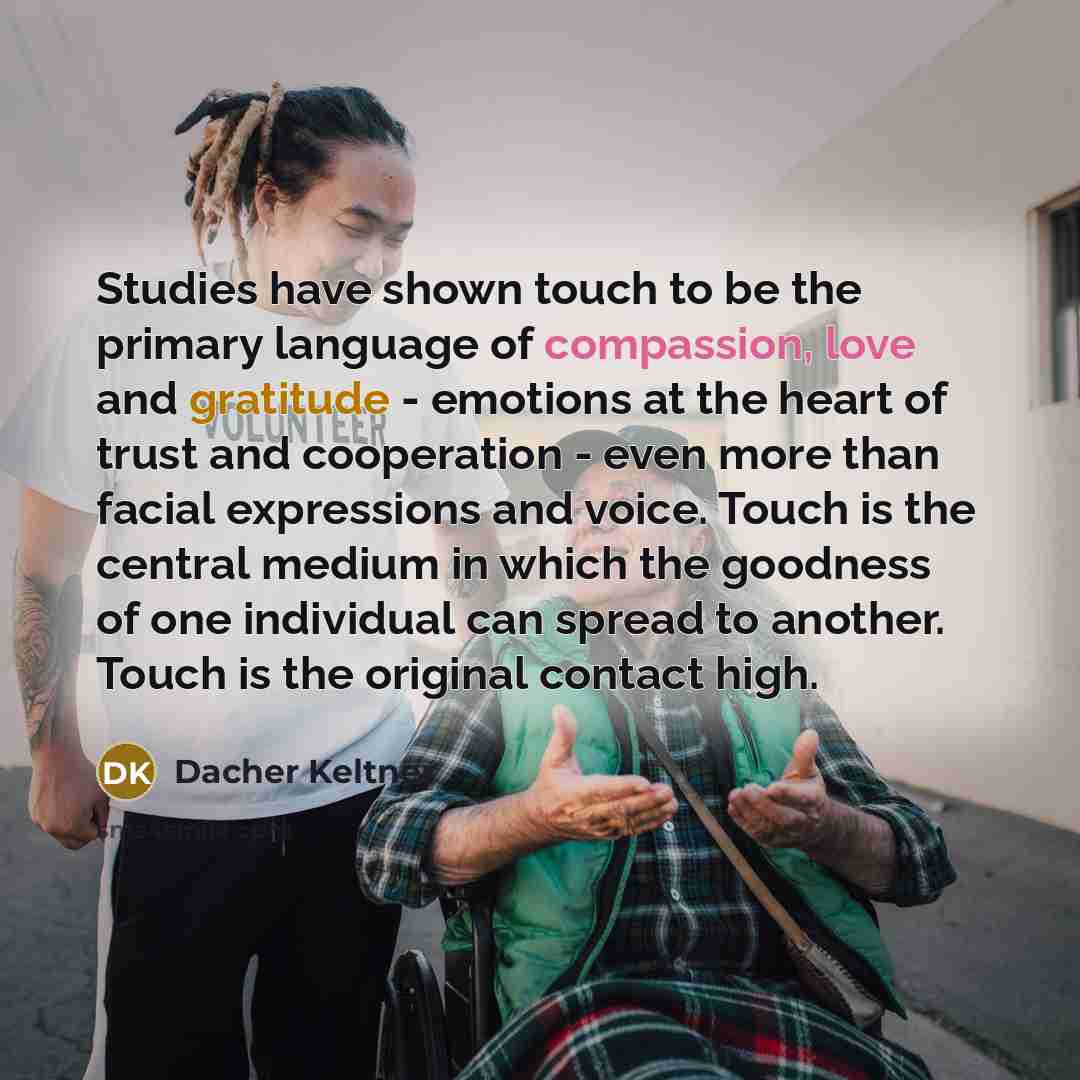 “Studies have shown touch to be the primary language of compassion, love and gratitude - emotions at the heart of trust and cooperation - even more than facial expressions and voice. Touch is the central medium in which the goodness of one individual can spread to another. Touch is the original…” quote by Dacher Keltner