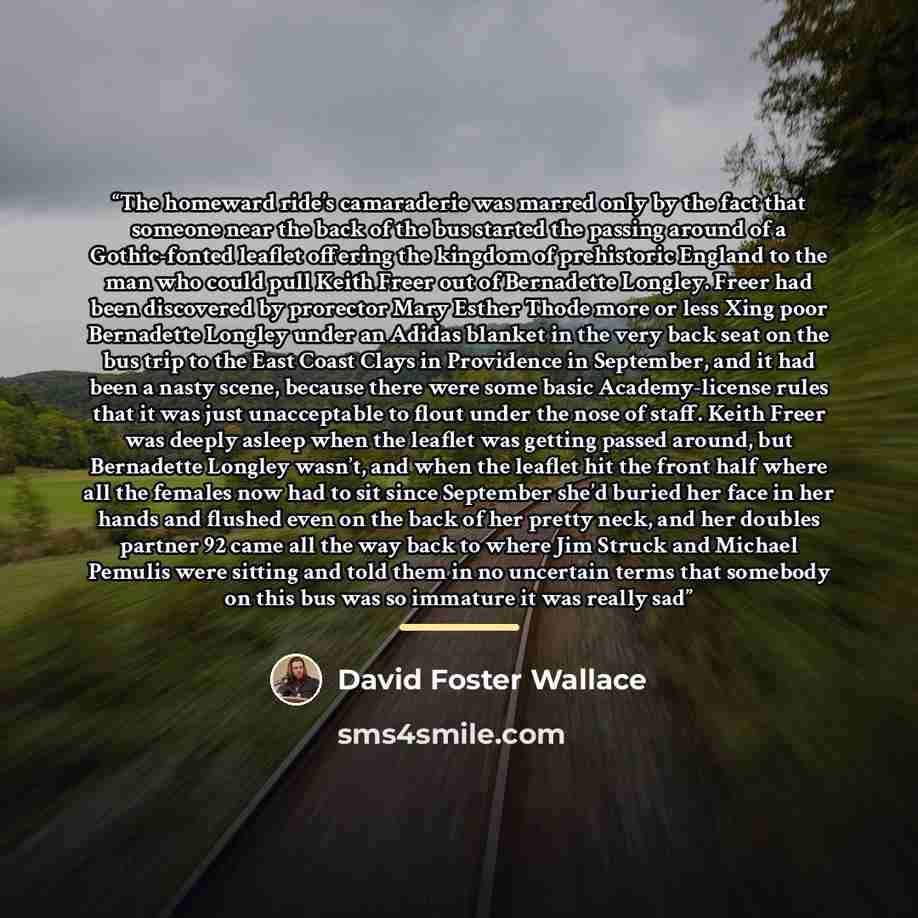 “The homeward ride’s camaraderie was marred only by the fact that someone near the back of the bus started the passing around of a Gothic-fonted leaflet offering the kingdom of prehistoric England to the man who could pull Keith Freer out of Bernadette Longley. Freer had been discovered by…” quote by David Foster Wallace