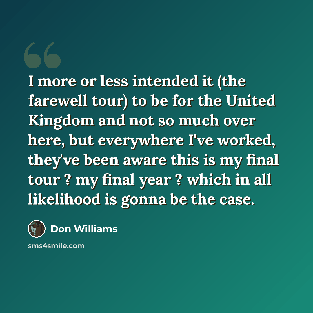 “I more or less intended it (the farewell tour) to be for the United Kingdom and not so much over here, but everywhere I've worked, they've been aware this is my final tour ? my final year ? which in all likelihood is gonna be the case.” quote by Don Williams