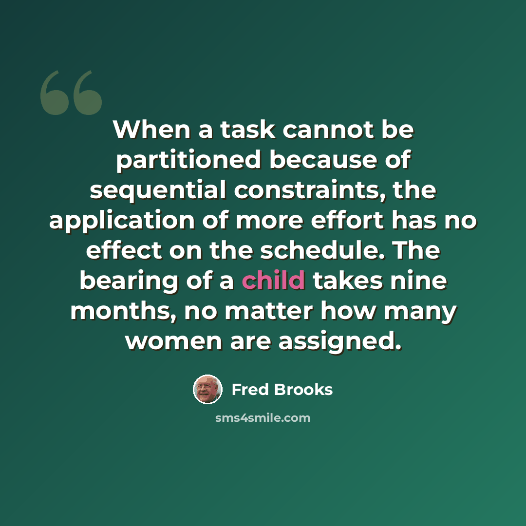 “When a task cannot be partitioned because of sequential constraints, the application of more effort has no effect on the schedule. The bearing of a child takes nine months, no matter how many women are assigned.” quote by Fred Brooks