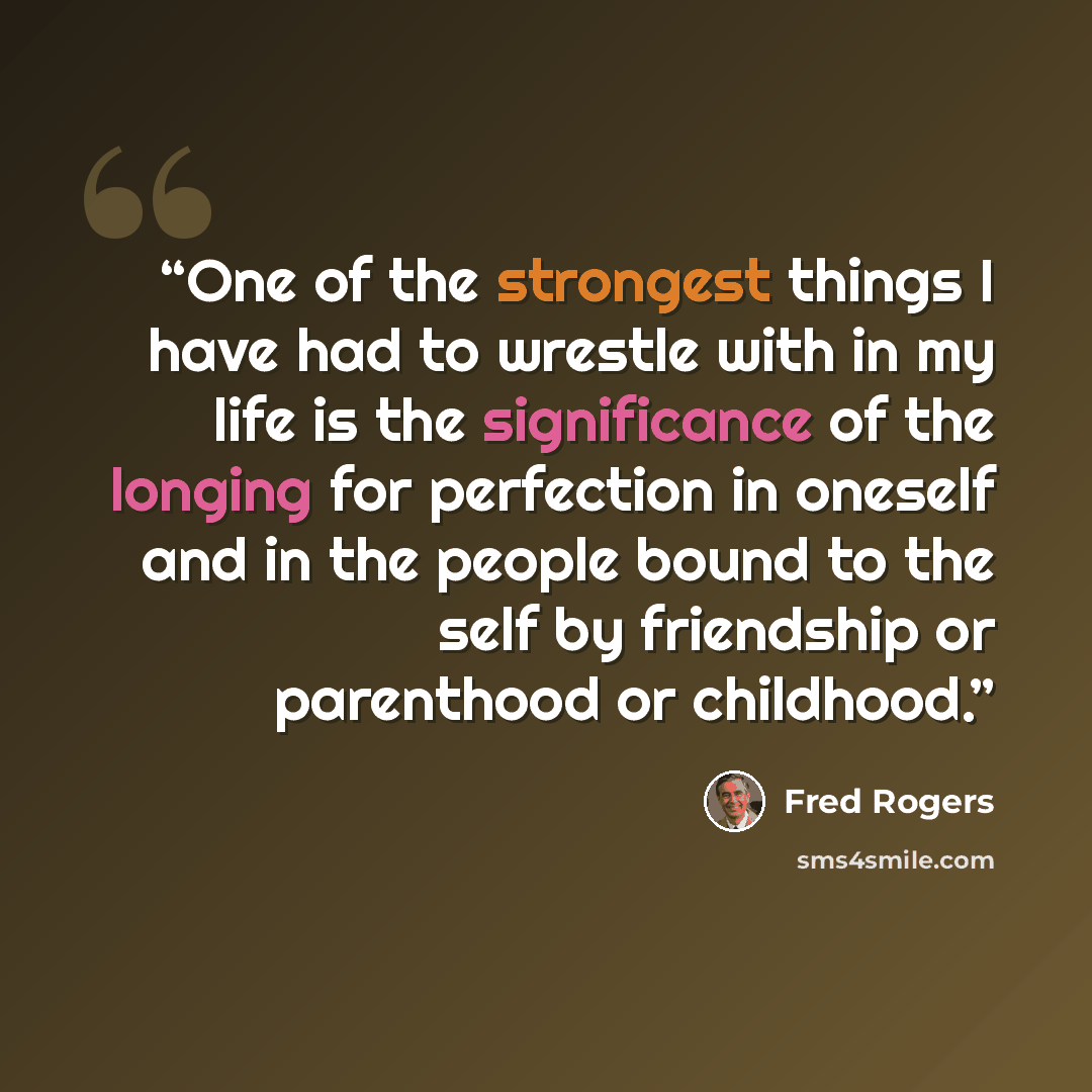 “One of the strongest things I have had to wrestle with in my life is the significance of the longing for perfection in oneself and in the people bound to the self by friendship or parenthood or childhood.” quote by Fred Rogers