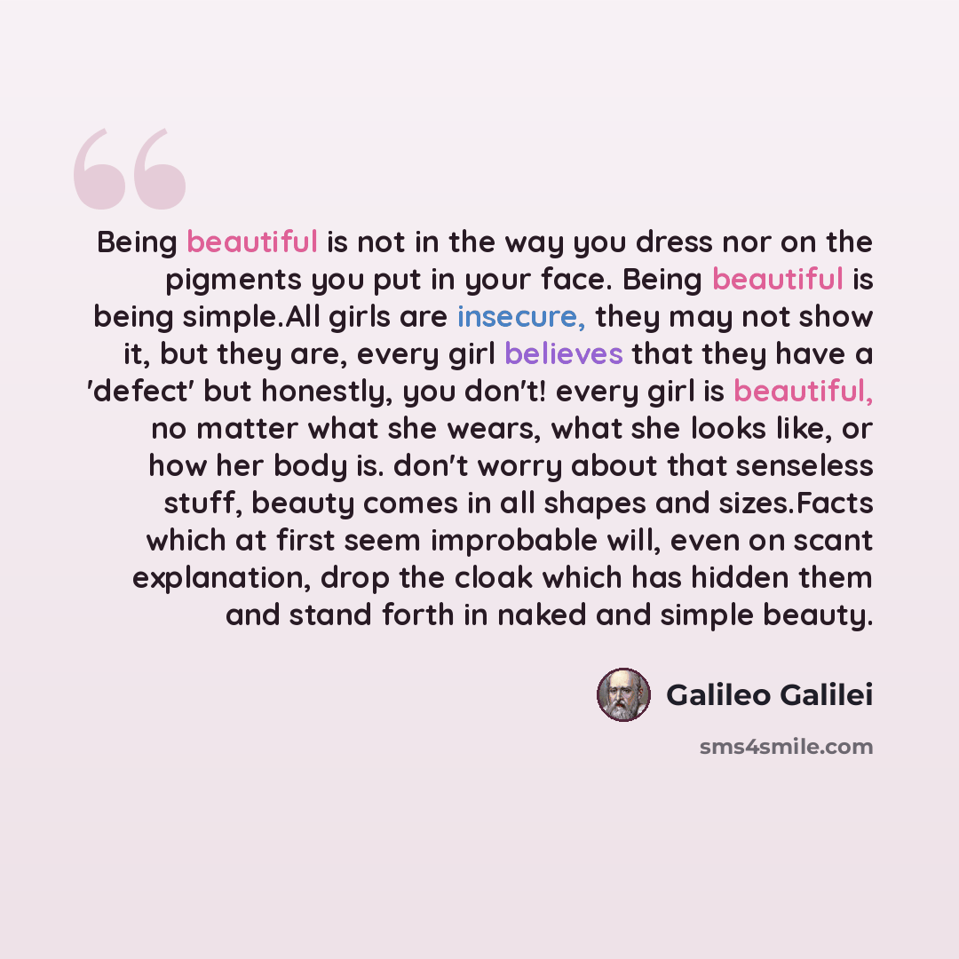 “Being beautiful is not in the way you dress nor on the pigments you put in your face. Being beautiful is being simple.All girls are insecure, they may not show it, but they are, every girl believes that they have a 'defect' but honestly, you don't! every girl is beautiful, no matter what she…” quote by Galileo Galilei