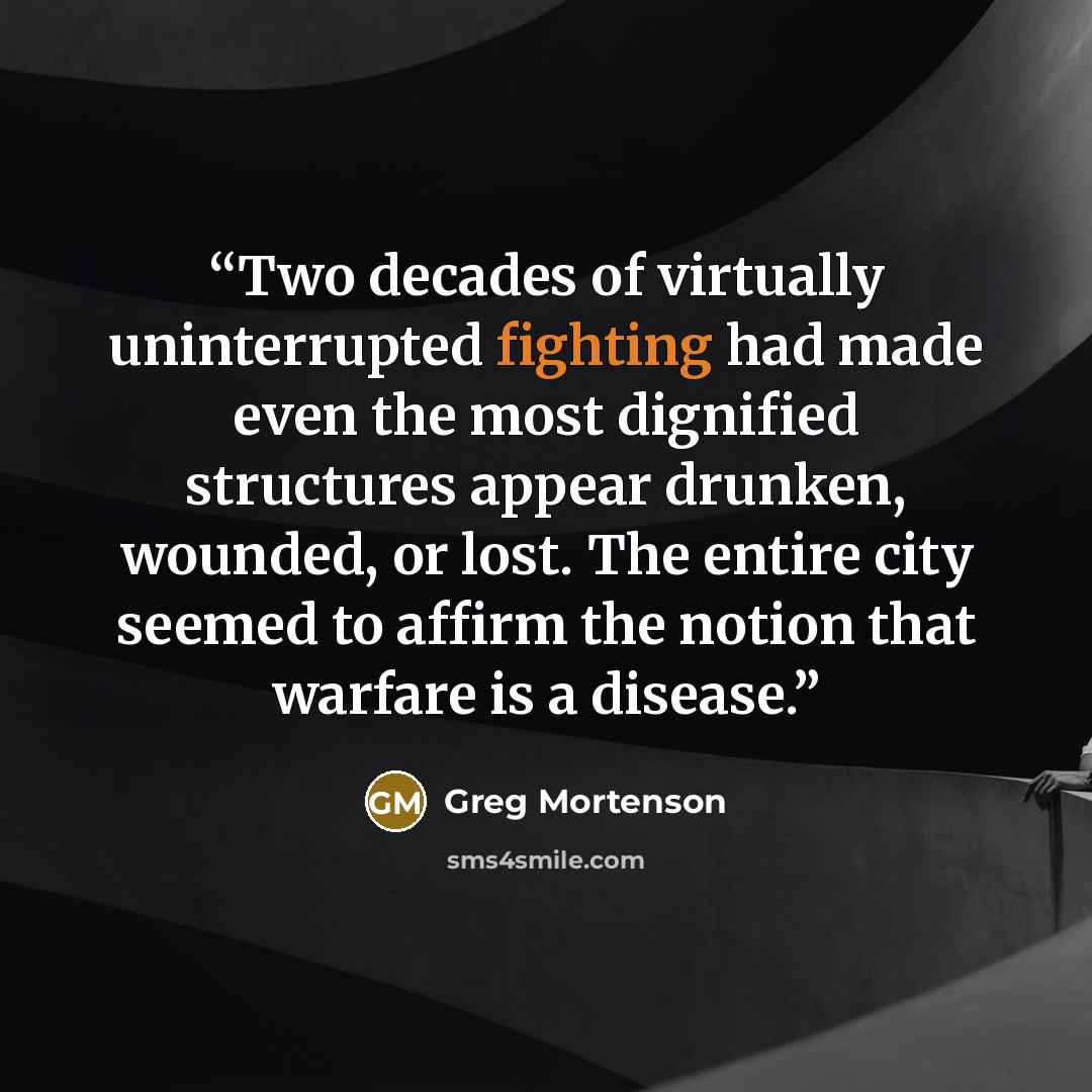 “Two decades of virtually uninterrupted fighting had made even the most dignified structures appear drunken, wounded, or lost. The entire city seemed to affirm the notion that warfare is a disease.” quote by Greg Mortenson
