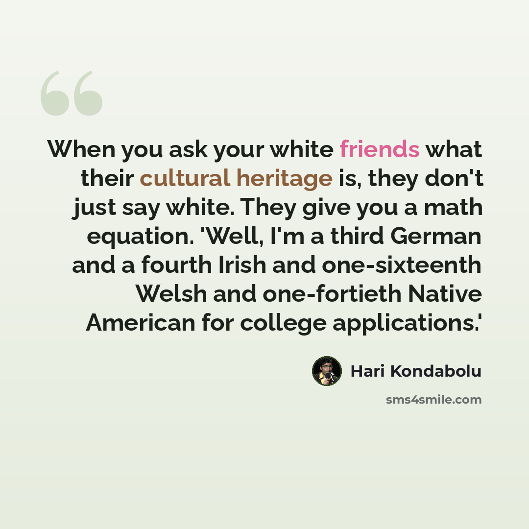 “When you ask your white friends what their cultural heritage is, they don't just say white. They give you a math equation. 'Well, I'm a third German and a fourth Irish and one-sixteenth Welsh and one-fortieth Native American for college applications.'” quote by Hari Kondabolu