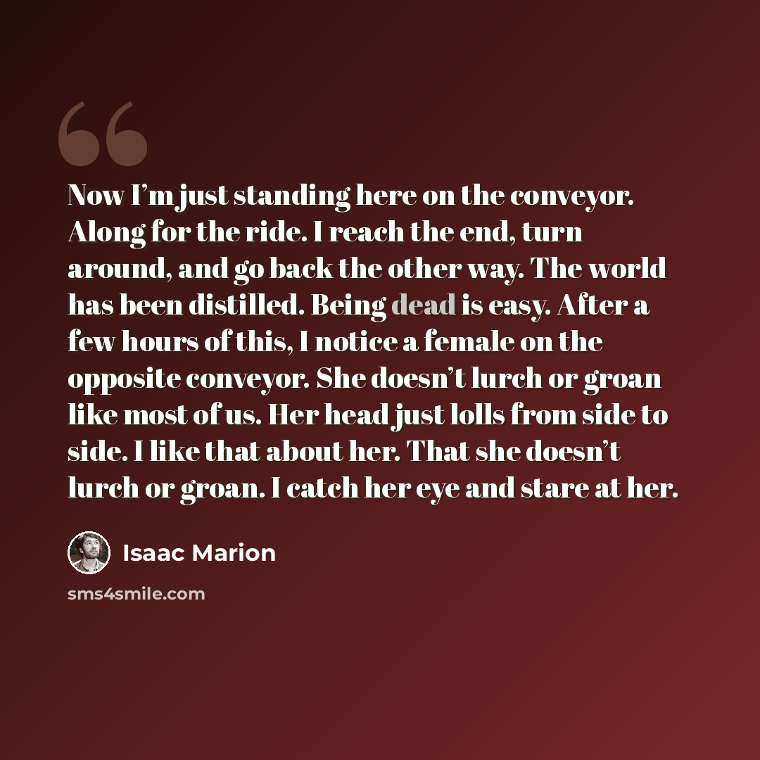 “Now I’m just standing here on the conveyor. Along for the ride. I reach the end, turn around, and go back the other way. The world has been distilled. Being dead is easy. After a few hours of this, I notice a female on the opposite conveyor. She doesn’t lurch or groan like most of us. Her head…” quote by Isaac Marion