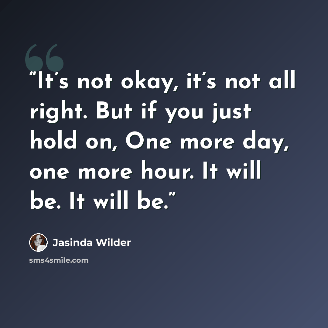 “It’s not okay, it’s not all right. But if you just hold on, One more day, one more hour. It will be. It will be.” quote by Jasinda Wilder