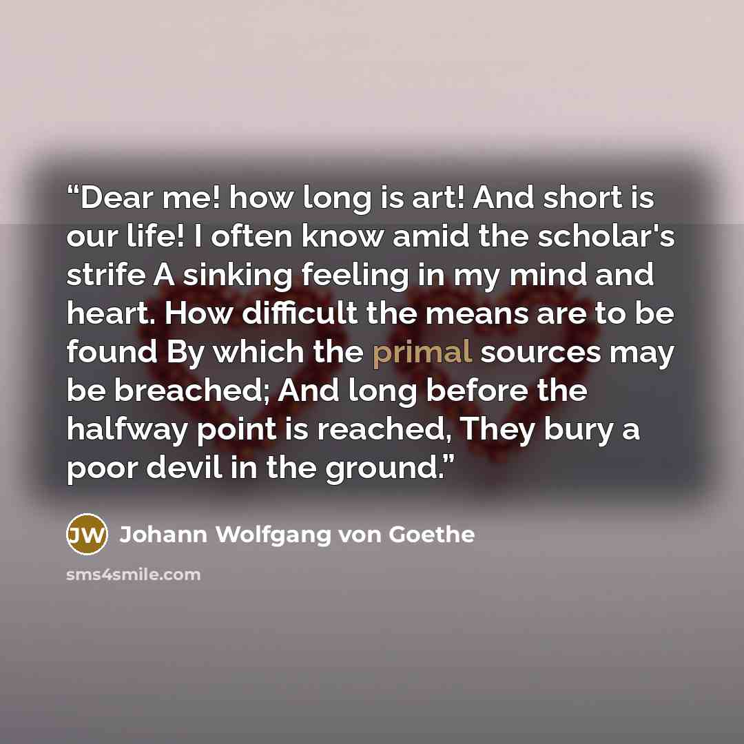 “Dear me! how long is art! And short is our life! I often know amid the scholar's strife A sinking feeling in my mind and heart. How difficult the means are to be found By which the primal sources may be breached; And long before the halfway point is reached, They bury a poor devil in the ground.” quote by Johann Wolfgang von Goethe