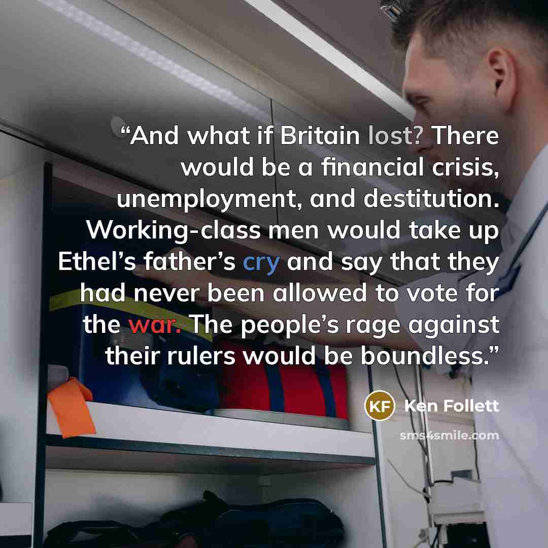 “And what if Britain lost? There would be a financial crisis, unemployment, and destitution. Working-class men would take up Ethel’s father’s cry and say that they had never been allowed to vote for the war. The people’s rage against their rulers would be boundless.” quote by Ken Follett