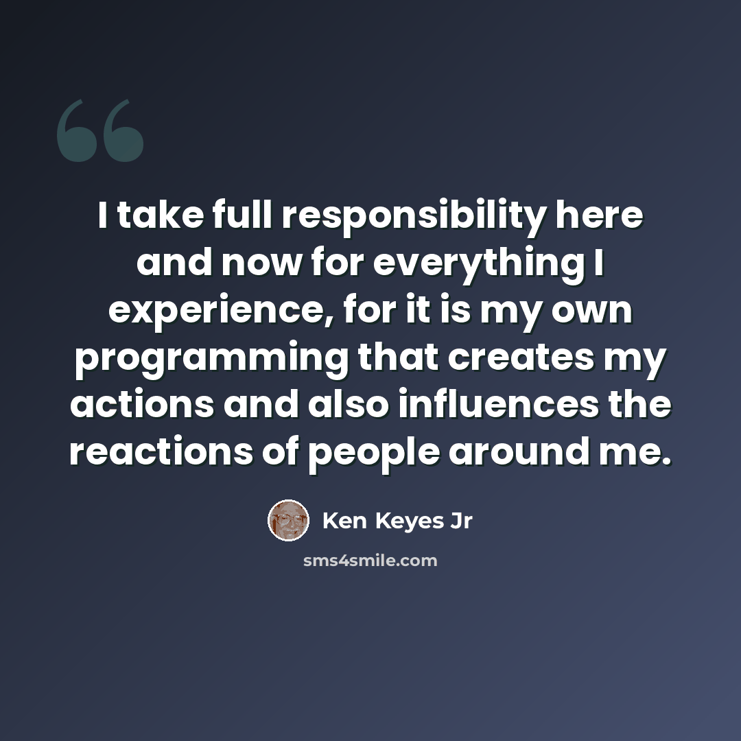 “I take full responsibility here and now for everything I experience, for it is my own programming that creates my actions and also influences the reactions of people around me.” quote by Ken Keyes Jr