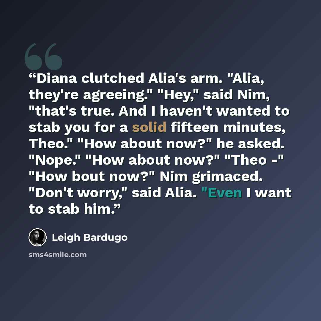 “Diana clutched Alia's arm. "Alia, they're agreeing." "Hey," said Nim, "that's true. And I haven't wanted to stab you for a solid fifteen minutes, Theo." "How about now?" he asked. "Nope." "How about now?" "Theo -" "How bout now?" Nim grimaced. "Don't worry," said Alia. "Even I want to stab him.” quote by Leigh Bardugo