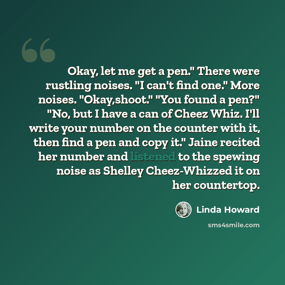 “Okay, let me get a pen." There were rustling noises. "I can't find one." More noises. "Okay,shoot." "You found a pen?" "No, but I have a can of Cheez Whiz. I'll write your number on the counter with it, then find a pen and copy it." Jaine recited her number and listened to the spewing noise as…” quote by Linda Howard