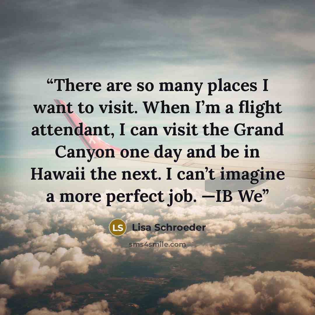 “There are so many places I want to visit. When I’m a flight attendant, I can visit the Grand Canyon one day and be in Hawaii the next. I can’t imagine a more perfect job. —IB We” quote by Lisa Schroeder
