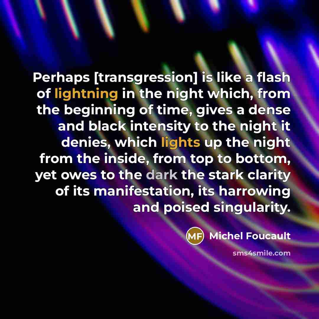 “Perhaps [transgression] is like a flash of lightning in the night which, from the beginning of time, gives a dense and black intensity to the night it denies, which lights up the night from the inside, from top to bottom, yet owes to the dark the stark clarity of its manifestation, its harrowing…” quote by Michel Foucault