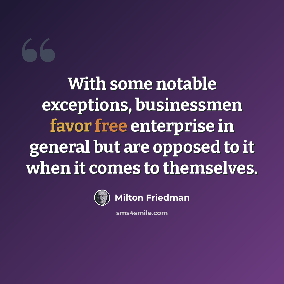 “With some notable exceptions, businessmen favor free enterprise in general but are opposed to it when it comes to themselves.” quote by Milton Friedman