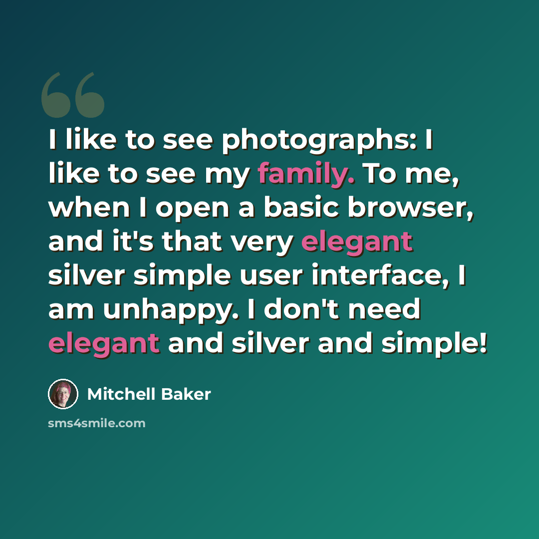 “I like to see photographs: I like to see my family. To me, when I open a basic browser, and it's that very elegant silver simple user interface, I am unhappy. I don't need elegant and silver and simple!” quote by Mitchell Baker