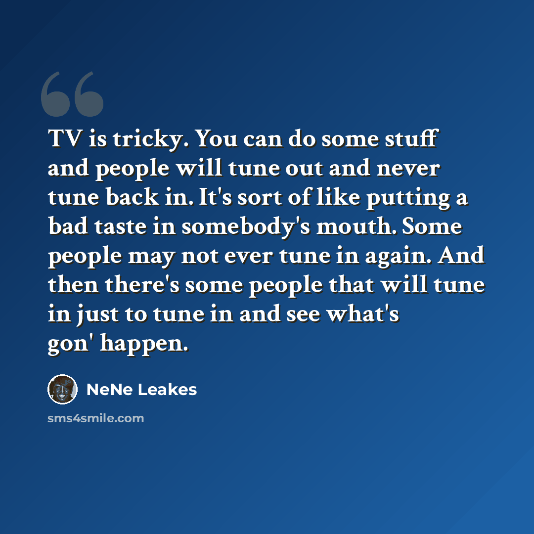 “TV is tricky. You can do some stuff and people will tune out and never tune back in. It's sort of like putting a bad taste in somebody's mouth. Some people may not ever tune in again. And then there's some people that will tune in just to tune in and see what's gon' happen.” quote by NeNe Leakes