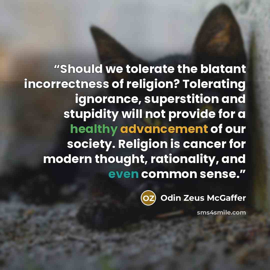 “Should we tolerate the blatant incorrectness of religion? Tolerating ignorance, superstition and stupidity will not provide for a healthy advancement of our society. Religion is cancer for modern thought, rationality, and even common sense.” quote by Odin Zeus McGaffer