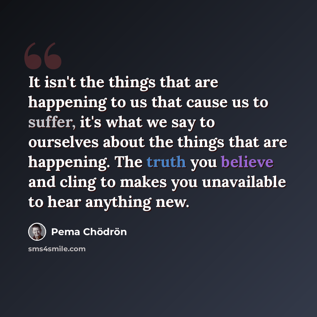 “It isn't the things that are happening to us that cause us to suffer, it's what we say to ourselves about the things that are happening. The truth you believe and cling to makes you unavailable to hear anything new.” quote by Pema Chodron