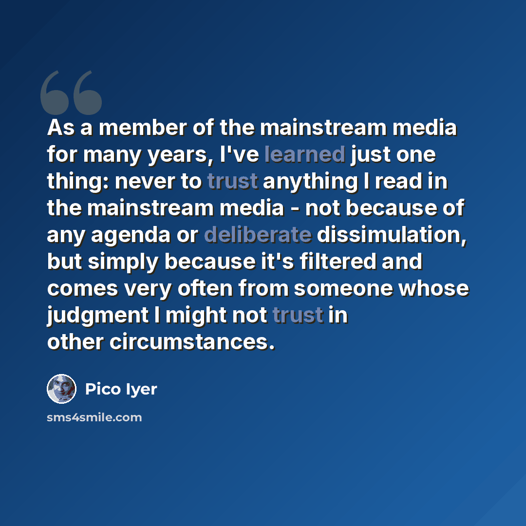 “As a member of the mainstream media for many years, I've learned just one thing: never to trust anything I read in the mainstream media - not because of any agenda or deliberate dissimulation, but simply because it's filtered and comes very often from someone whose judgment I might not trust in…” quote by Pico Iyer