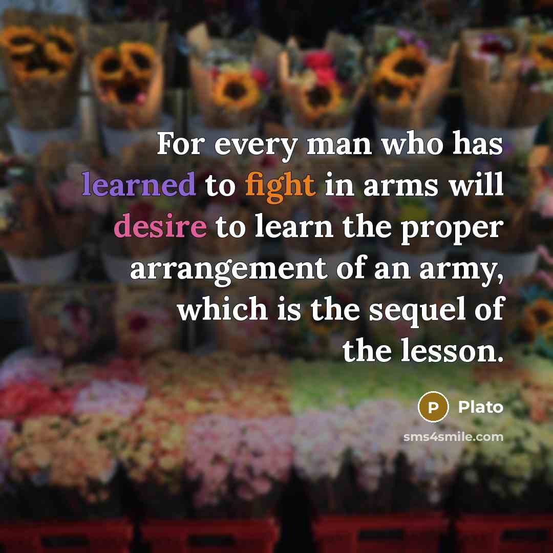 “For every man who has learned to fight in arms will desire to learn the proper arrangement of an army, which is the sequel of the lesson.” quote by Plato