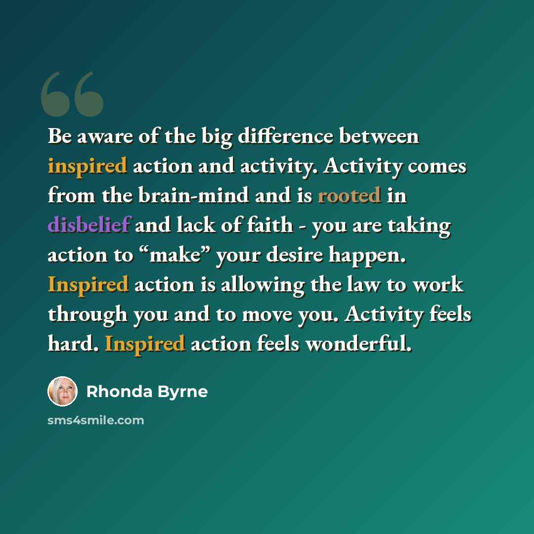 “Be aware of the big difference between inspired action and activity. Activity comes from the brain-mind and is rooted in disbelief and lack of faith - you are taking action to “make” your desire happen. Inspired action is allowing the law to work through you and to move you. Activity feels hard…” quote by Rhonda Byrne