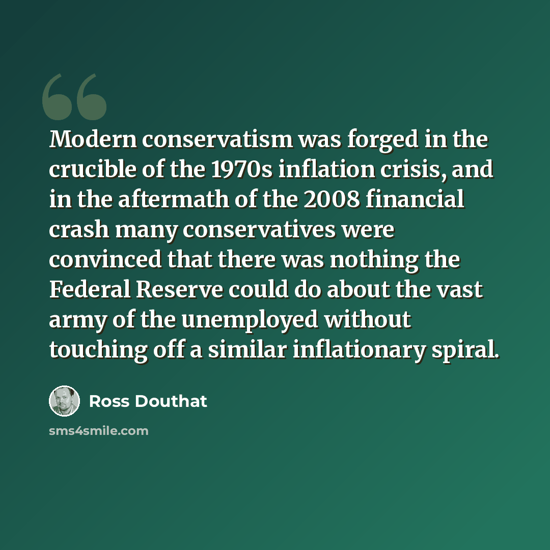 “Modern conservatism was forged in the crucible of the 1970s inflation crisis, and in the aftermath of the 2008 financial crash many conservatives were convinced that there was nothing the Federal Reserve could do about the vast army of the unemployed without touching off a similar inflationary…” quote by Ross Douthat