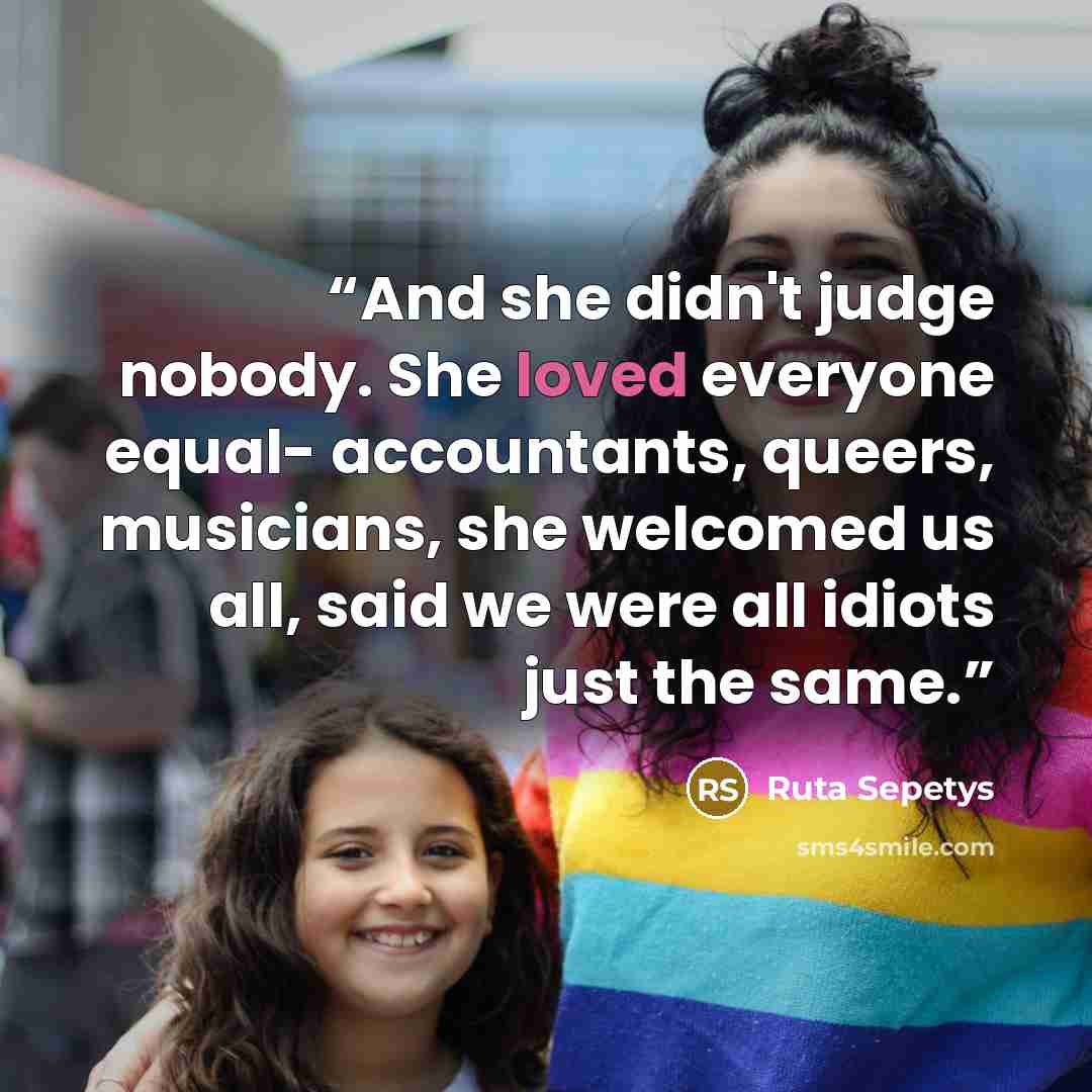 “And she didn't judge nobody. She loved everyone equal- accountants, queers, musicians, she welcomed us all, said we were all idiots just the same.” quote by Ruta Sepetys