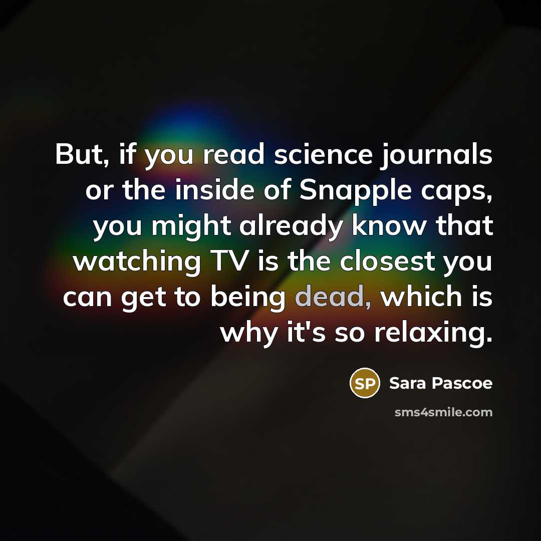 “But, if you read science journals or the inside of Snapple caps, you might already know that watching TV is the closest you can get to being dead, which is why it's so relaxing.” quote by Sara Pascoe