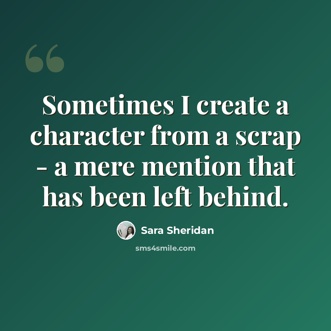 “Sometimes I create a character from a scrap - a mere mention that has been left behind.” quote by Sara Sheridan