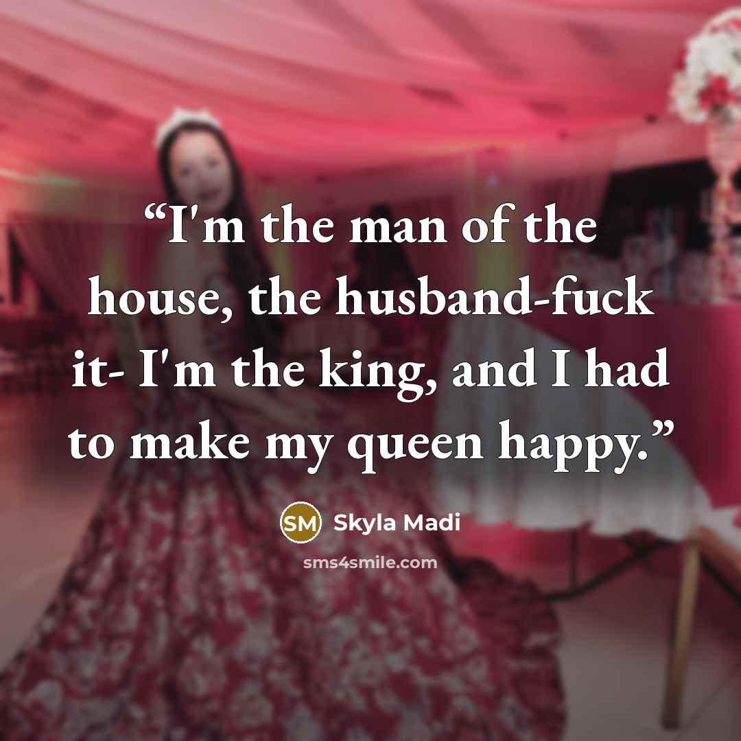 “I'm the man of the house, the husband-fuck it- I'm the king, and I had to make my queen happy.” quote by Skyla Madi