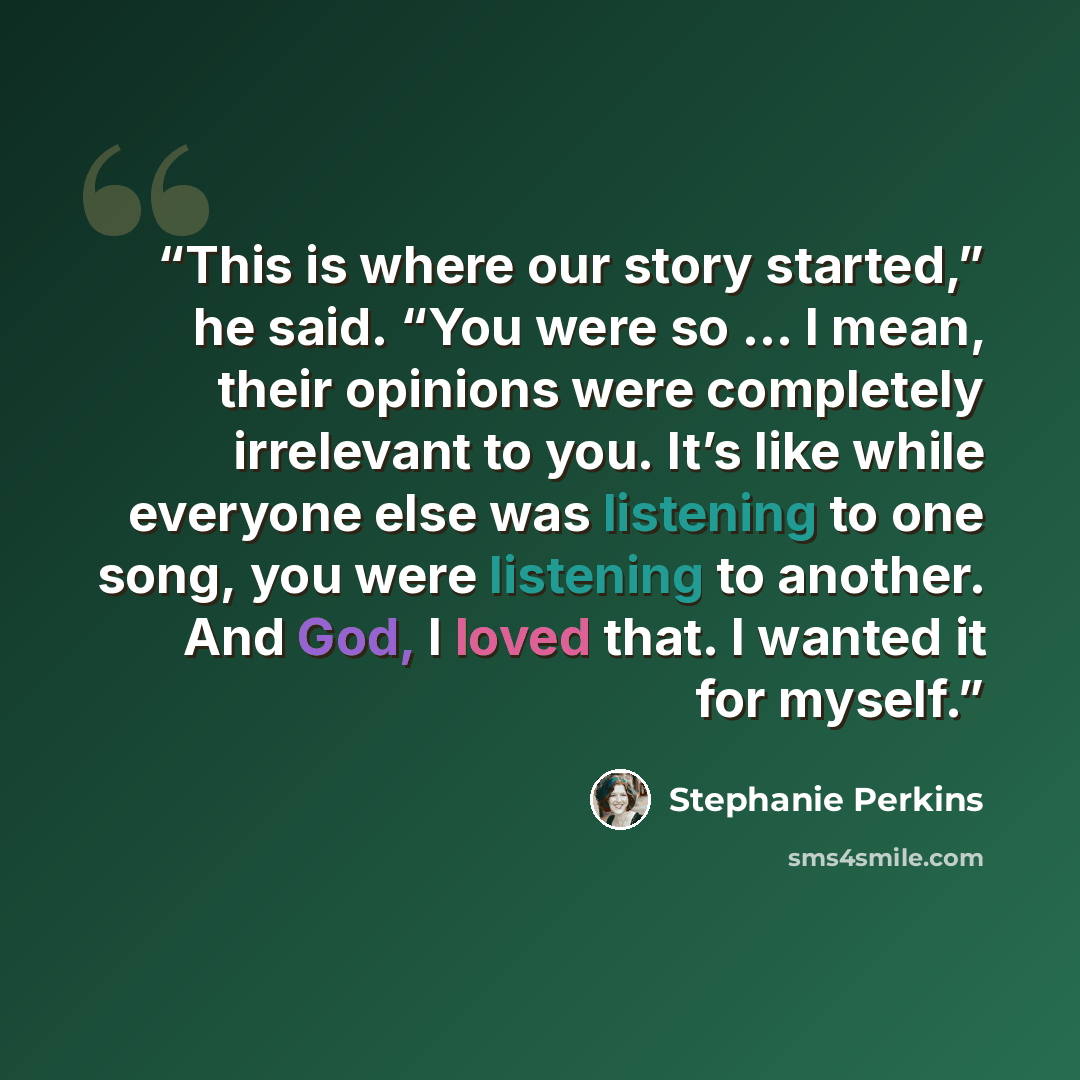 “This is where our story started,” he said. “You were so … I mean, their opinions were completely irrelevant to you. It’s like while everyone else was listening to one song, you were listening to another. And God, I loved that. I wanted it for myself.” quote by Stephanie Perkins