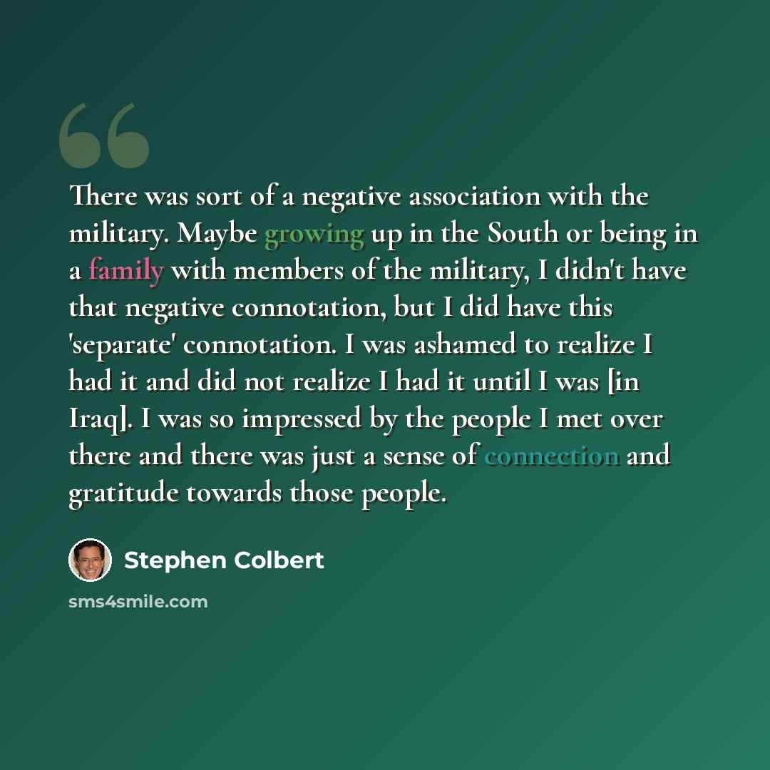 “There was sort of a negative association with the military. Maybe growing up in the South or being in a family with members of the military, I didn't have that negative connotation, but I did have this 'separate' connotation. I was ashamed to realize I had it and did not realize I had it until I…” quote by Stephen Colbert