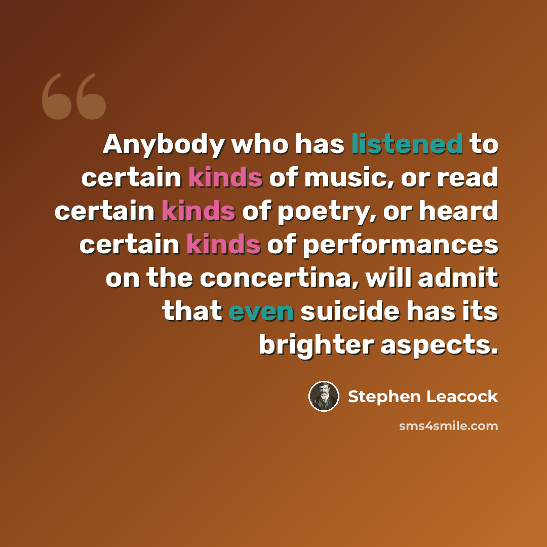 “Anybody who has listened to certain kinds of music, or read certain kinds of poetry, or heard certain kinds of performances on the concertina, will admit that even suicide has its brighter aspects.” quote by Stephen Leacock