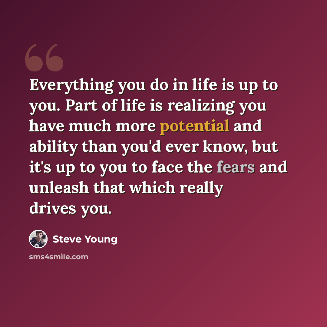“Everything you do in life is up to you. Part of life is realizing you have much more potential and ability than you'd ever know, but it's up to you to face the fears and unleash that which really drives you.” quote by Steve Young