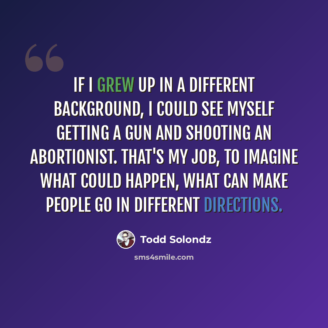 “If I grew up in a different background, I could see myself getting a gun and shooting an abortionist. That's my job, to imagine what could happen, what can make people go in different directions.” quote by Todd Solondz