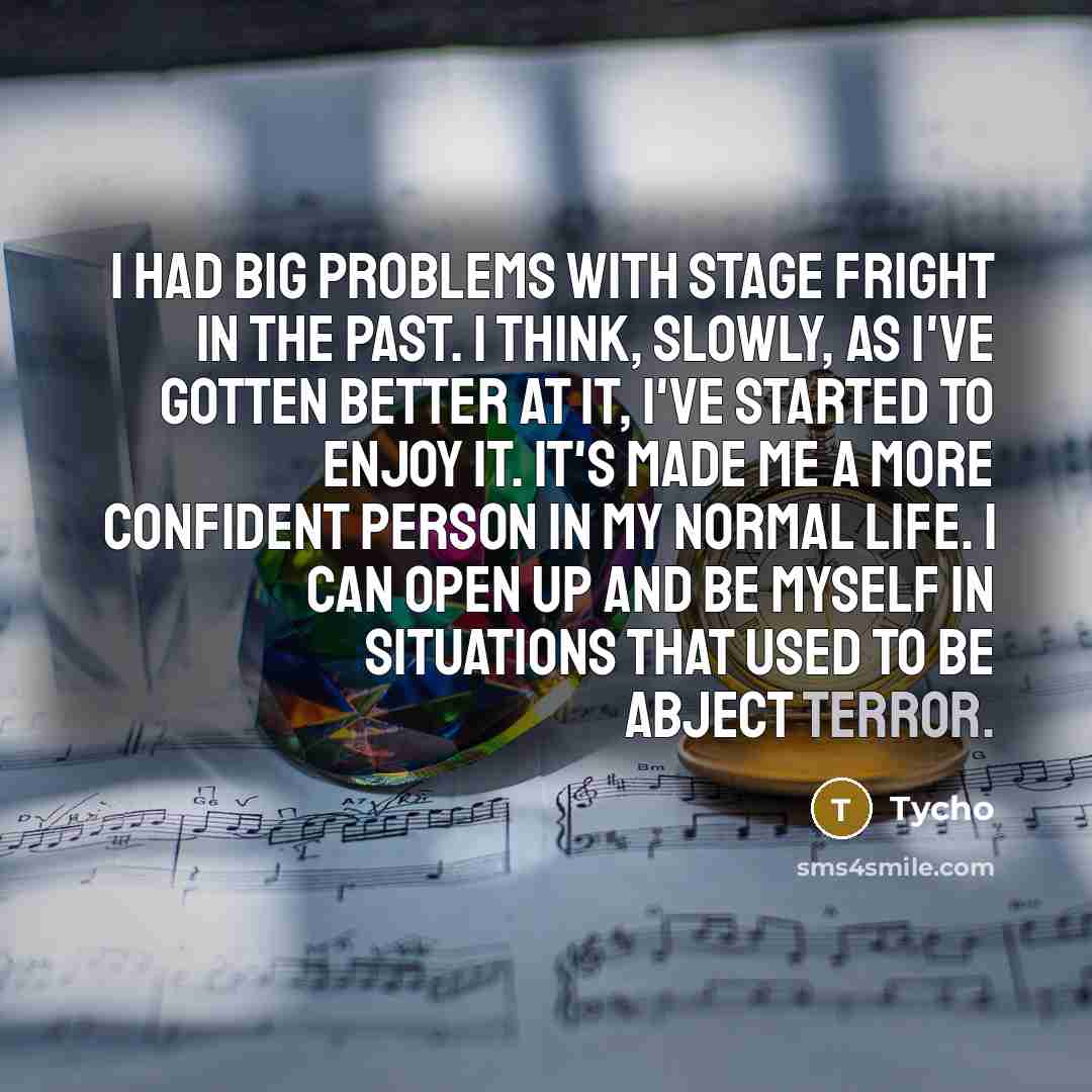 “I had big problems with stage fright in the past. I think, slowly, as I've gotten better at it, I've started to enjoy it. It's made me a more confident person in my normal life. I can open up and be myself in situations that used to be abject terror.” quote by Tycho
