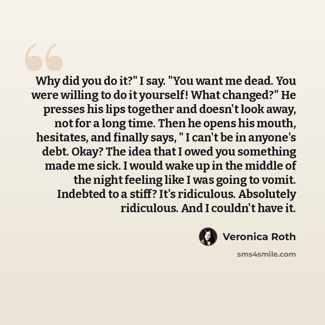 “Why did you do it?" I say. "You want me dead. You were willing to do it yourself! What changed?" He presses his lips together and doesn't look away, not for a long time. Then he opens his mouth, hesitates, and finally says, " I can't be in anyone's debt. Okay? The idea that I owed you something…” quote by Veronica Roth