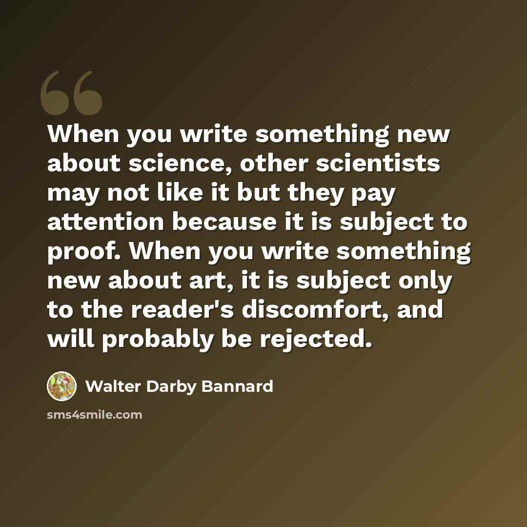 “When you write something new about science, other scientists may not like it but they pay attention because it is subject to proof. When you write something new about art, it is subject only to the reader's discomfort, and will probably be rejected.” quote by Walter Darby Bannard