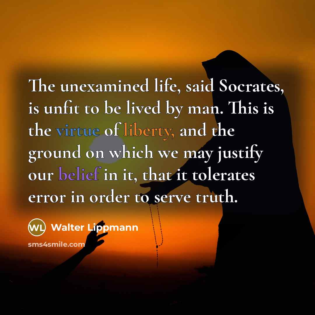 “The unexamined life, said Socrates, is unfit to be lived by man. This is the virtue of liberty, and the ground on which we may justify our belief in it, that it tolerates error in order to serve truth.” quote by Walter Lippmann