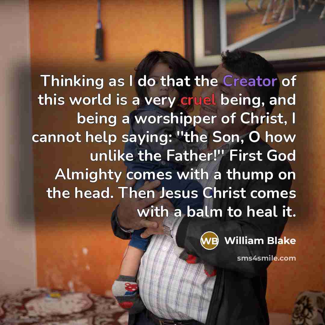“Thinking as I do that the Creator of this world is a very cruel being, and being a worshipper of Christ, I cannot help saying: ''the Son, O how unlike the Father!'' First God Almighty comes with a thump on the head. Then Jesus Christ comes with a balm to heal it.” quote by William Blake