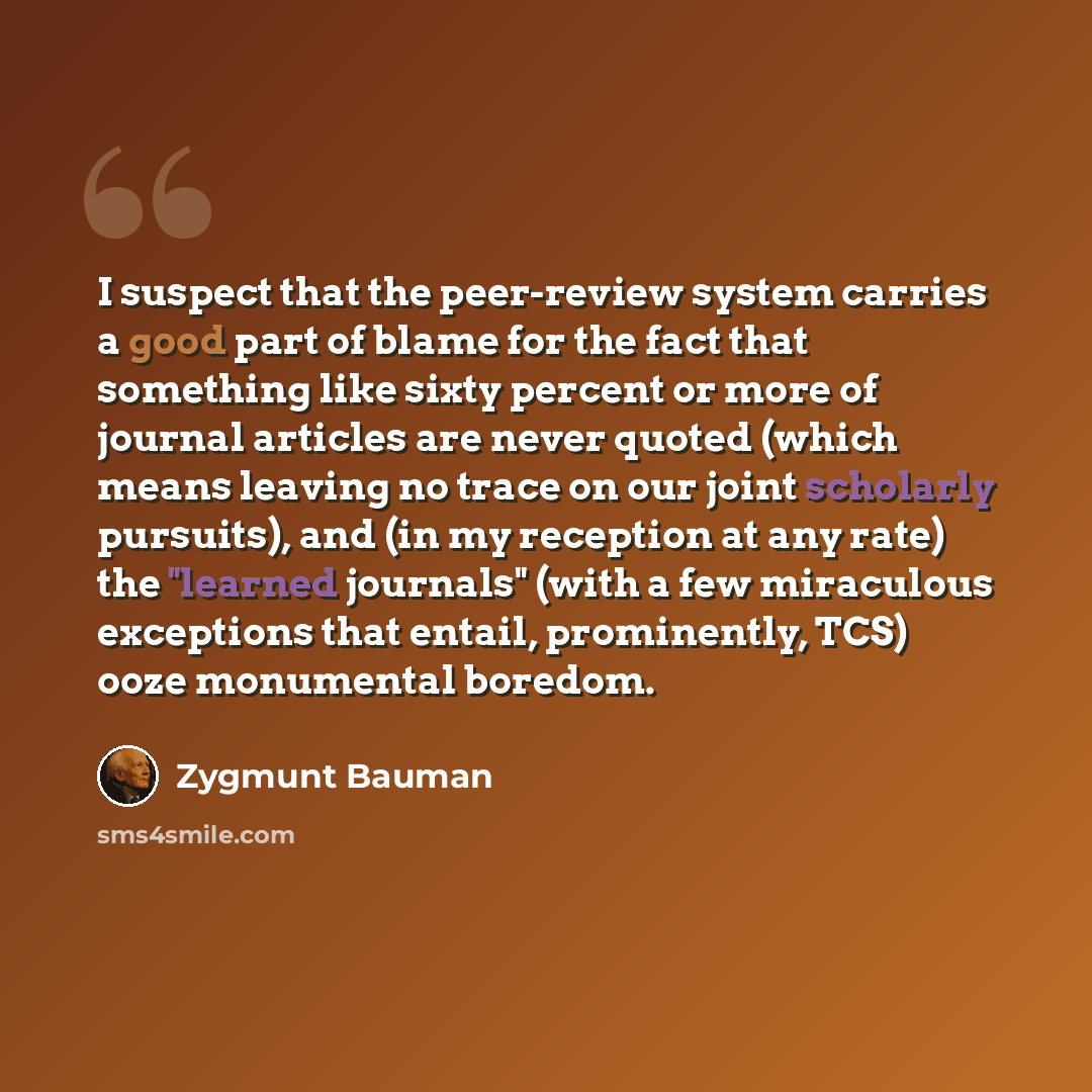 “I suspect that the peer-review system carries a good part of blame for the fact that something like sixty percent or more of journal articles are never quoted (which means leaving no trace on our joint scholarly pursuits), and (in my reception at any rate) the "learned journals" (with a few…” quote by Zygmunt Bauman