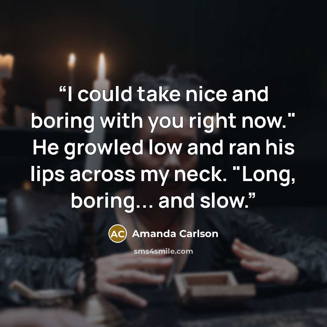 “I could take nice and boring with you right now." He growled low and ran his lips across my neck. "Long, boring... and slow.” quote by Amanda Carlson