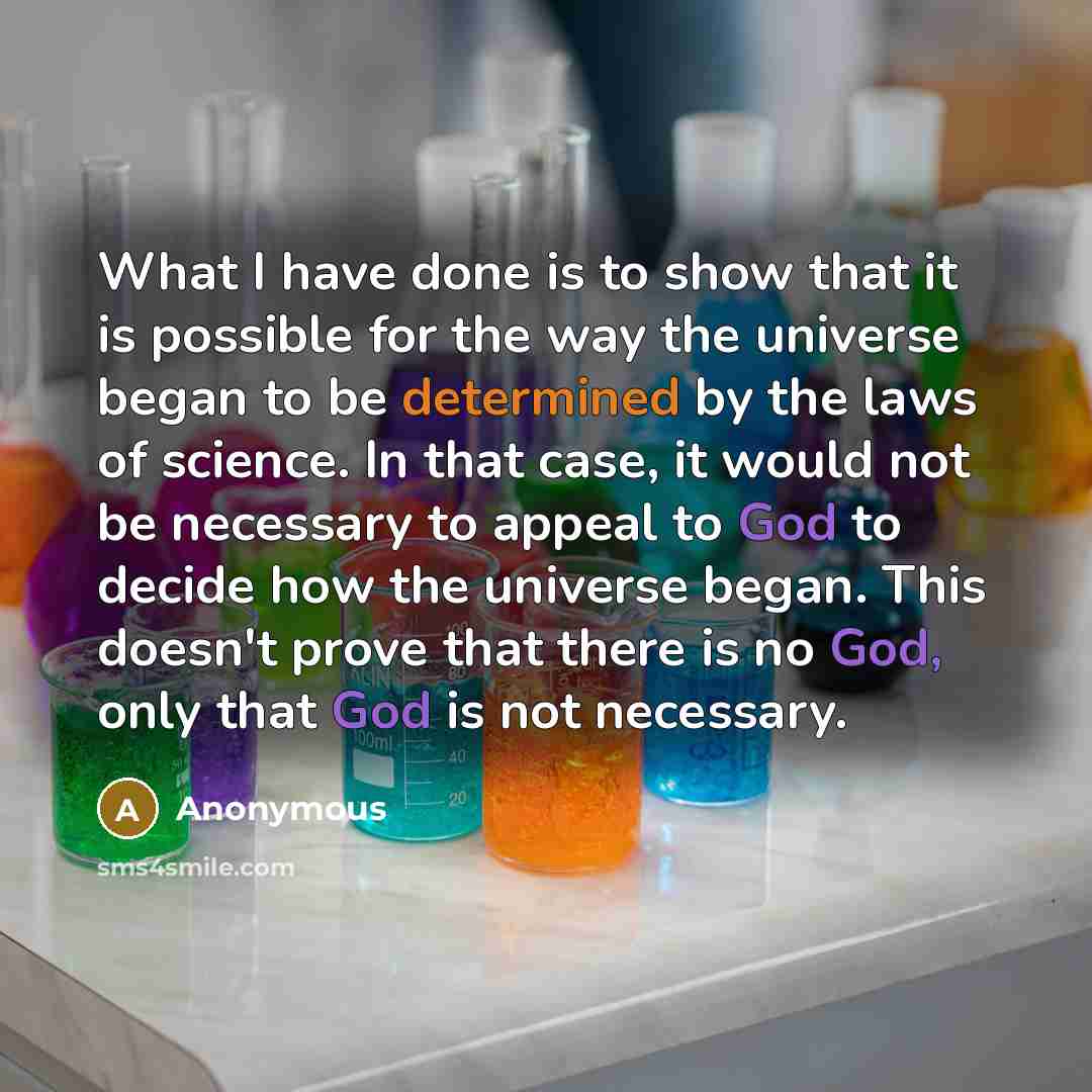 “What I have done is to show that it is possible for the way the universe began to be determined by the laws of science. In that case, it would not be necessary to appeal to God to decide how the universe began. This doesn't prove that there is no God, only that God is not necessary.” quote by Anonymous