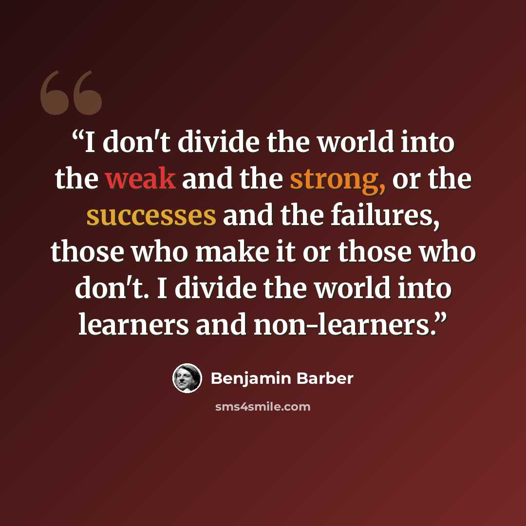 “I don't divide the world into the weak and the strong, or the successes and the failures, those who make it or those who don't. I divide the world into learners and non-learners.” quote by Benjamin Barber