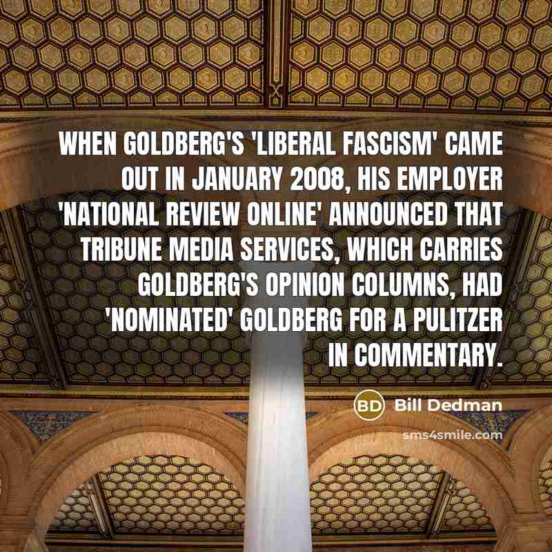 “When Goldberg's 'Liberal Fascism' came out in January 2008, his employer 'National Review Online' announced that Tribune Media Services, which carries Goldberg's opinion columns, had 'nominated' Goldberg for a Pulitzer in commentary.” quote by Bill Dedman