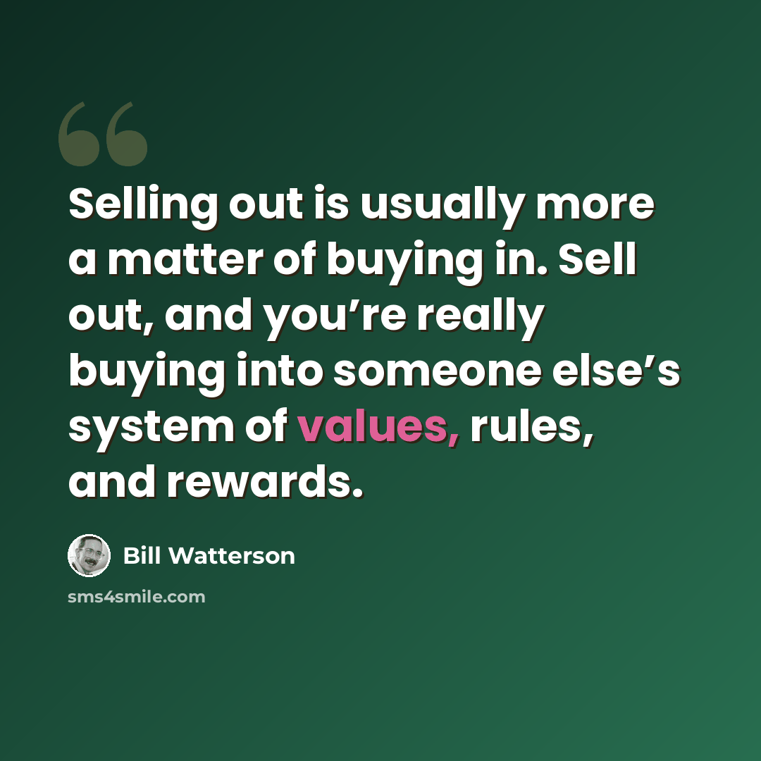 “Selling out is usually more a matter of buying in. Sell out, and you’re really buying into someone else’s system of values, rules, and rewards.” quote by Bill Watterson