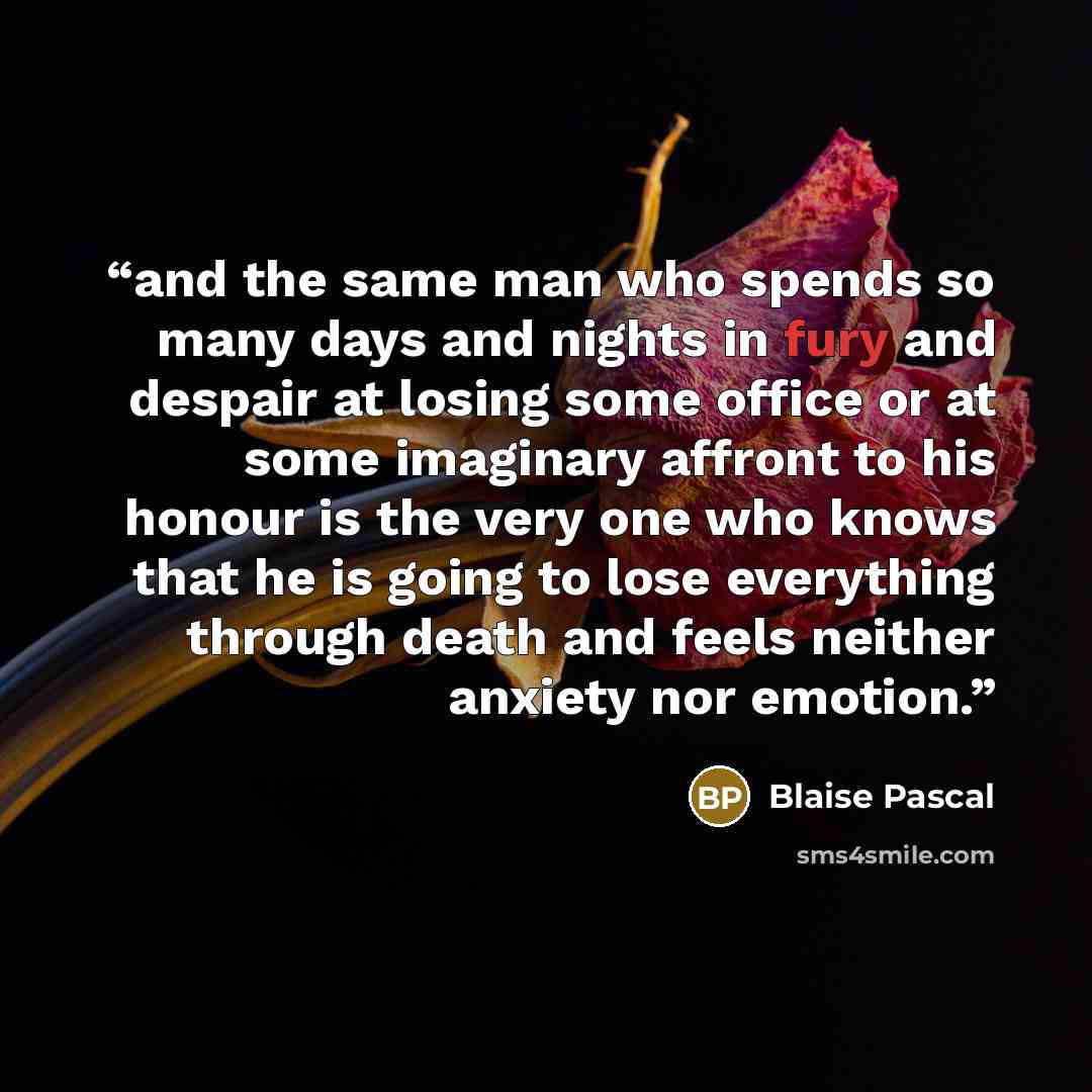 “and the same man who spends so many days and nights in fury and despair at losing some office or at some imaginary affront to his honour is the very one who knows that he is going to lose everything through death and feels neither anxiety nor emotion.” quote by Blaise Pascal