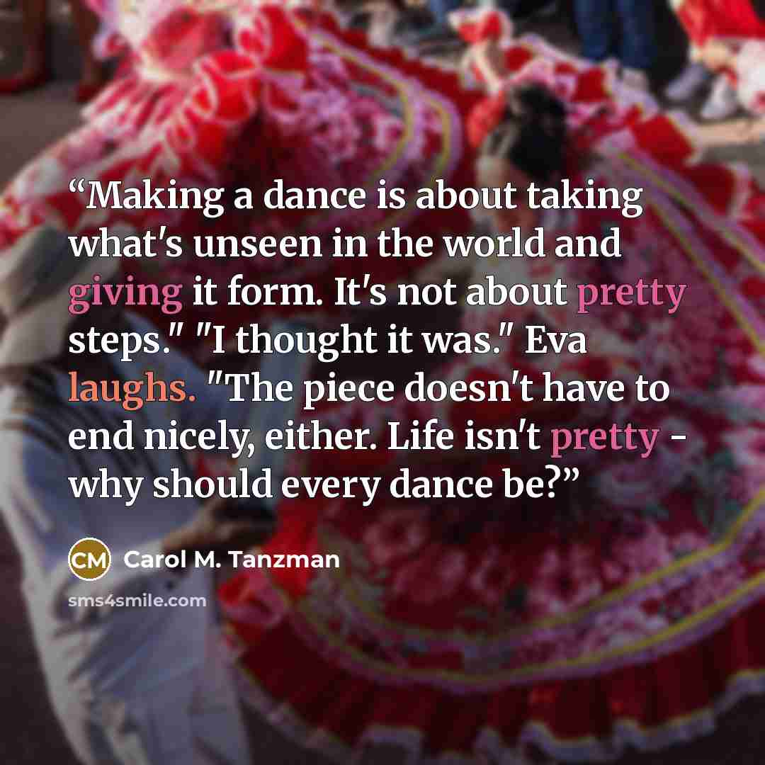 “Making a dance is about taking what's unseen in the world and giving it form. It's not about pretty steps." "I thought it was." Eva laughs. "The piece doesn't have to end nicely, either. Life isn't pretty - why should every dance be?” quote by Carol M. Tanzman