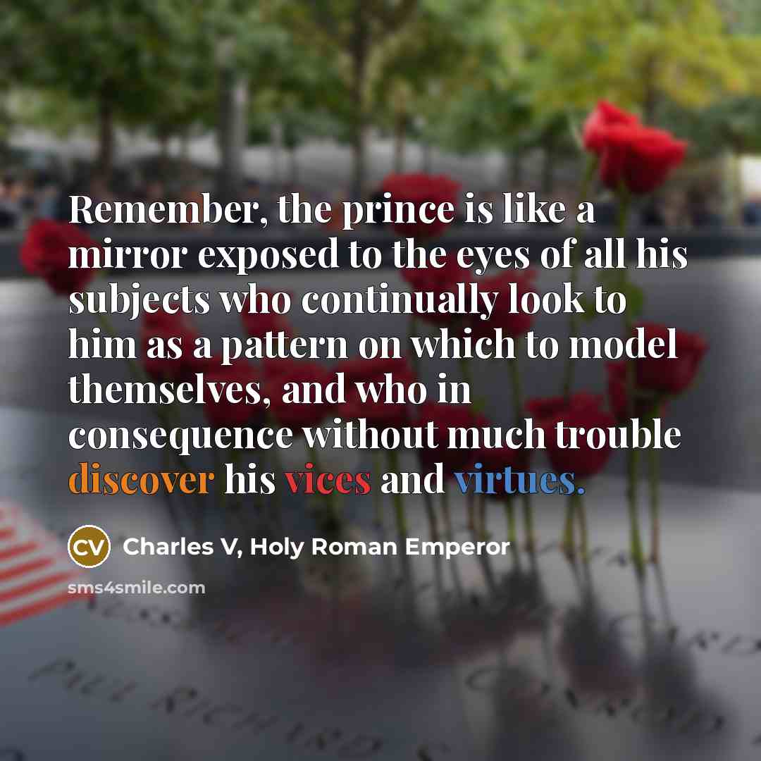 “Remember, the prince is like a mirror exposed to the eyes of all his subjects who continually look to him as a pattern on which to model themselves, and who in consequence without much trouble discover his vices and virtues.” quote by Charles V, Holy Roman Emperor