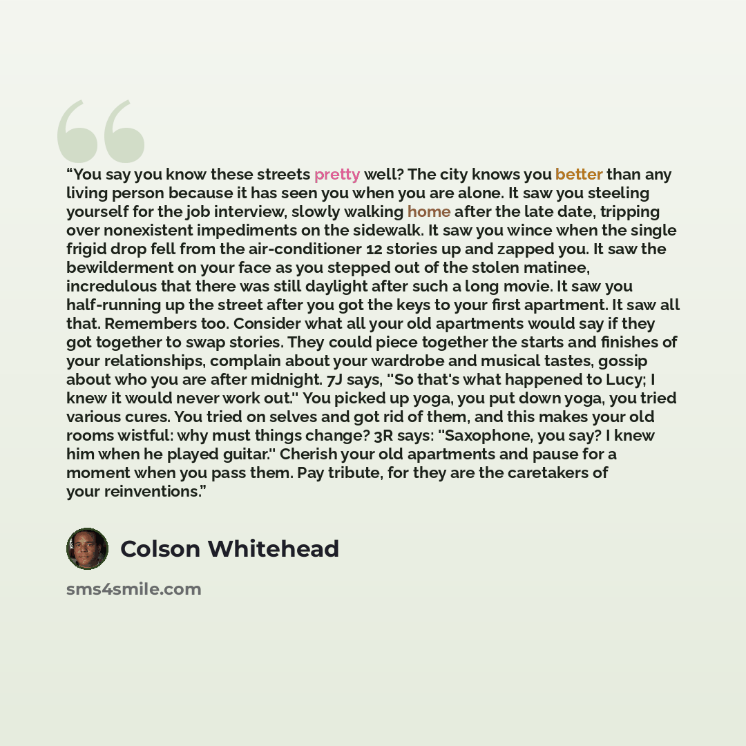 “You say you know these streets pretty well? The city knows you better than any living person because it has seen you when you are alone. It saw you steeling yourself for the job interview, slowly walking home after the late date, tripping over nonexistent impediments on the sidewalk. It saw you…” quote by Colson Whitehead